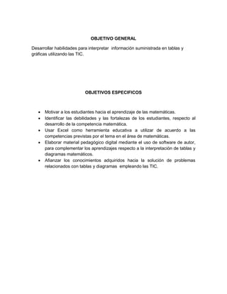 OBJETIVO GENERAL 
Desarrollar habilidades para interpretar información suministrada en tablas y gráficas utilizando las TIC. 
OBJETIVOS ESPECIFICOS 
 Motivar a los estudiantes hacia el aprendizaje de las matemáticas. 
 Identificar las debilidades y las fortalezas de los estudiantes, respecto al desarrollo de la competencia matemática. 
 Usar Excel como herramienta educativa a utilizar de acuerdo a las competencias previstas por el tema en el área de matemáticas. 
 Elaborar material pedagógico digital mediante el uso de software de autor, para complementar los aprendizajes respecto a la interpretación de tablas y diagramas matemáticos. 
 Afianzar los conocimientos adquiridos hacia la solución de problemas relacionados con tablas y diagramas empleando las TIC. 
 