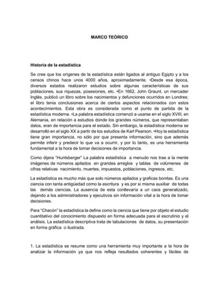 MARCO TEÓRICO 
Historia de la estadística 
Se cree que los orígenes de la estadística están ligados al antiguo Egipto y a los censos chinos hace unos 4000 años, aproximadamente. •Desde esa época, diversos estados realizaron estudios sobre algunas características de sus poblaciones, sus riquezas, posesiones, etc. •En 1662, John Graunt, un mercader Inglés, publicó un libro sobre los nacimientos y defunciones ocurridos en Londres; el libro tenia conclusiones acerca de ciertos aspectos relacionados con estos acontecimientos. Esta obra es considerada como el punto de partida de la estadística moderna. •La palabra estadística comenzó a usarse en el siglo XVIII, en Alemania, en relación a estudios donde los grandes números, que representaban datos, eran de importancia para el estado. Sin embargo, la estadística moderna se desarrolló en el siglo XX a partir de los estudios de Karl Pearson. •Hoy la estadística tiene gran importancia, no sólo por que presenta información, sino que además permite inferir y predecir lo que va a ocurrir, y por lo tanto, es una herramienta fundamental a la hora de tomar decisiones de importancia. 
Como dijera “Huntsberger” La palabra estadística a menudo nos trae a la mente imágenes de números apilados en grandes arreglos y tablas de volúmenes de cifras relativas nacimiento, muertes, impuestos, poblaciones, ingresos, etc. 
La estadística es mucho más que solo números apilados y graficas bonitas. Es una ciencia con tanta antigüedad como la escritura y es por si misma auxiliar de todas las demás ciencias. La ausencia de esta conllevaría a un caos generalizado, dejando a los administradores y ejecutivos sin información vital a la hora de tomar decisiones. 
Para “Chacón” la estadística la define como la ciencia que tiene por objeto el estudio cuantitativo del conocimiento dispuesto en forma adecuada para el escrutinio y el análisis. La estadística descriptiva trata de tabulaciones de datos, su presentación en forma gráfica o ilustrada. 
1. La estadística se resume como una herramienta muy importante a la hora de analizar la información ya que nos refleja resultados coherentes y fáciles de  