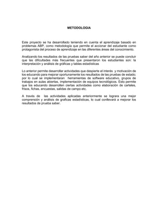 METODOLOGIA 
Este proyecto se ha desarrollado teniendo en cuenta el aprendizaje basado en problemas ABP, como metodología que permite el accionar del estudiante como protagonista del proceso de aprendizaje en las diferentes áreas del conocimiento. 
Analizando los resultados de las pruebas saber del año anterior se puede concluir que las dificultades más frecuentes que presentaron los estudiantes son: la interpretación y análisis de gráficas y tablas estadísticas 
Lo anterior permite desarrollar actividades que despierte el interés y motivación de los educando para mejorar oportunamente los resultados de las pruebas de estado; por lo cual se implementaran herramientas de software educativo, grupos de trabajos en aulas abiertas, implementación de equipos tecnológicos. Esto permite que los educando desarrollen ciertas actividades como elaboración de carteles, frisos, fichas, encuestas, salidas de campo etc. 
A través de las actividades aplicadas anteriormente se lograra una mejor comprensión y análisis de graficas estadísticas, lo cual conllevará a mejorar los resultados de prueba saber. 
 