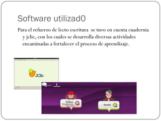 Software utilizad0
Para el refuerzo de lecto escritura se tuvo en cuenta cuadernia
  y jclic, con los cuales se desarrolla diversas actividades
  encaminadas a fortalecer el proceso de aprendizaje.
 