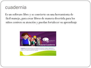 cuadernia
Es un software libre y se convierte en una herramienta de
fácil manejo, para crear libros de manera divertida para los
niños centren su atención y puedan fortalecer su aprendizaje
 