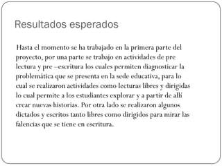 Resultados esperados
Hasta el momento se ha trabajado en la primera parte del
proyecto, por una parte se trabajo en actividades de pre
lectura y pre –escritura los cuales permiten diagnosticar la
problemática que se presenta en la sede educativa, para lo
cual se realizaron actividades como lecturas libres y dirigidas
lo cual permite a los estudiantes explorar y a partir de allí
crear nuevas historias. Por otra lado se realizaron algunos
dictados y escritos tanto libres como dirigidos para mirar las
falencias que se tiene en escritura.
 
