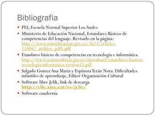 Bibliografia
 PEI, Escuela Normal Superior Los Andes
 Ministerio de Educación Nacional, Estandares Básicos de
    competencias del lenguaje. Revisado en la página:
    http://www.mineducacion.gov.co/1621/articles-
    116042_archivo_pdf1.pdf
   Etandares básicos de competencias en tecnología e informática
    http://www.semmonteria.gov.co/download/estandares-basicos-
    tecnologia-informatica-version15.pdf
   Salgado Gomez Ana María y Espinoza Terán Nora. Dificultades
    infantiles de aprendizaje, Editor Organización Cultural
   Software libre Jclik, link de descarga
    http://clic.xtec.cat/es/jclic/
   Software cuadernia
 
