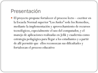 Presentación
 El proyecto propone fortalecer el proceso lecto – escritor en
  la Escuela Normal superior “Los Andes” sede los Remedios,
  mediante la implementación y aprovechamiento de recursos
  tecnológicos, especialmente el uso del computador, y el
  manejo de aplicaciones realizadas en Jclik y cuadernia como
  estrategia pedagógica para llegar a los estudiantes y a partir
  de allí permitir que ellos reconozcan sus dificultades y
  fortalezcan el proceso educativo
 