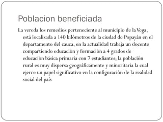 Poblacion beneficiada
La vereda los remedios perteneciente al municipio de la Vega,
  está localizada a 140 kilómetros de la ciudad de Popayán en el
  departamento del cauca, en la actualidad trabaja un docente
  compartiendo educación y formación a 4 grados de
  educación básica primaria con 7 estudiantes; la población
  rural es muy dispersa geográficamente y minoritaria la cual
  ejerce un papel significativo en la configuración de la realidad
  social del país
 
