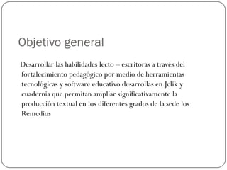 Objetivo general
Desarrollar las habilidades lecto – escritoras a través del
fortalecimiento pedagógico por medio de herramientas
tecnológicas y software educativo desarrollas en Jclik y
cuadernia que permitan ampliar significativamente la
producción textual en los diferentes grados de la sede los
Remedios
 