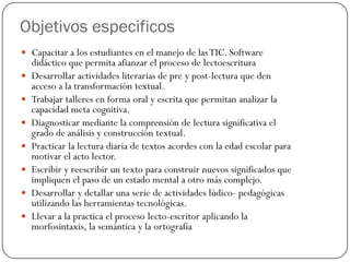 Objetivos especificos
 Capacitar a los estudiantes en el manejo de las TIC. Software
    didáctico que permita afianzar el proceso de lectoescritura
   Desarrollar actividades literarias de pre y post-lectura que den
    acceso a la transformación textual.
   Trabajar talleres en forma oral y escrita que permitan analizar la
    capacidad meta cognitiva.
   Diagnosticar mediante la comprensión de lectura significativa el
    grado de análisis y construcción textual.
   Practicar la lectura diaria de textos acordes con la edad escolar para
    motivar el acto lector.
   Escribir y reescribir un texto para construir nuevos significados que
    impliquen el paso de un estado mental a otro más complejo.
   Desarrollar y detallar una serie de actividades lúdico- pedagógicas
    utilizando las herramientas tecnológicas.
   Llevar a la practica el proceso lecto-escritor aplicando la
    morfosintaxis, la semántica y la ortografía
 