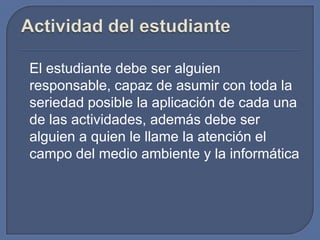 El estudiante debe ser alguien
responsable, capaz de asumir con toda la
seriedad posible la aplicación de cada una
de las actividades, además debe ser
alguien a quien le llame la atención el
campo del medio ambiente y la informática

 