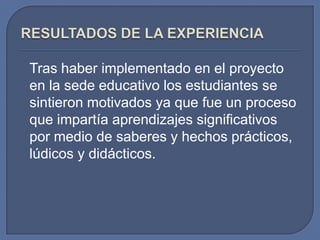 Tras haber implementado en el proyecto
en la sede educativo los estudiantes se
sintieron motivados ya que fue un proceso
que impartía aprendizajes significativos
por medio de saberes y hechos prácticos,
lúdicos y didácticos.

 