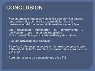 












Fue un proceso autentico y didáctico que permitió acercar
tanto a los niños como a los padres de familia a la
preservación del medio ambiente mediante el reciclaje.
Los estudiantes aumentaron su conocimiento
habilidades para las áreas trabajadas.
Se incrementó la capacidad de análisis y de síntesis.

y

Fue una actividad muy dinámica.
Se reforzó diferentes aspectos en las areas de aprendizaje
fortaleciendo la lecto- escritura, las matemáticas, las ciencias
y la ética
Aprenden a darle un adecuado uso a las TIC.

 