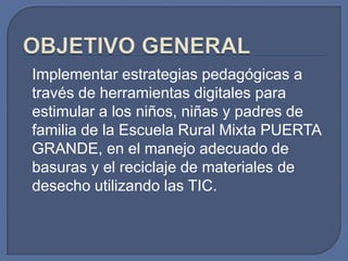 Implementar estrategias pedagógicas a
través de herramientas digitales para
estimular a los niños, niñas y padres de
familia de la Escuela Rural Mixta PUERTA
GRANDE, en el manejo adecuado de
basuras y el reciclaje de materiales de
desecho utilizando las TIC.

 