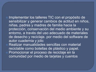Implementar los talleres TIC con el propósito de
sensibilizar y generar cambios de actitud en niños,
niñas, padres y madres de familia hacia la
protección, conservación del medio ambiente y su
entorno, a través del uso adecuado de materiales
de desecho y reciclaje. por medio del software de
autor cuadernia y jclic
 Realizar manualidades sencillas con material
reciclable como botellas de plástico y papel.
 Promocionar el proceso de reciclaje en la
comunidad por medio de tarjetas y cuentos


 