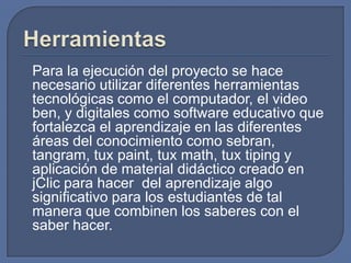 Para la ejecución del proyecto se hace
necesario utilizar diferentes herramientas
tecnológicas como el computador, el video
ben, y digitales como software educativo que
fortalezca el aprendizaje en las diferentes
áreas del conocimiento como sebran,
tangram, tux paint, tux math, tux tiping y
aplicación de material didáctico creado en
jClic para hacer del aprendizaje algo
significativo para los estudiantes de tal
manera que combinen los saberes con el
saber hacer.

 