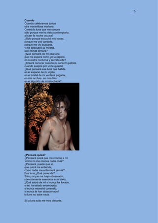 16
Cuando
Cuando celebramos juntos
otra maravillosa mañana.
Creerá la luna que me conoce
sólo porque me ha visto contemplarla,
al caer la noche oscura?
¿Solo porque escuchó mis voces,
porque me oyó cantarla,
porque me vio buscarla,
y me descubrió al mirarla,
con infinita ternura?
¿Qué pensará de mí esa luna
que me espera como yo la espero,
en nuestra nocturna y secreta cita?
¿Creerá conocer cuando mi corazón palpita,
cuando suspira por un te quiero?
¿Qué pensará esa luna que habita,
en el espacio de mi vigilia,
en el cristal de mi ventana pegada,
en mis noches, en mis días,
en el algodón de mi almohada?
¿Pensará quizá?
¿Pensará quizá que me conoce a mí
como no me conoce nadie más?
¿Pensará, puede que sí,
que quizá me entiende,
como nadie me entenderá jamás?
Esa luna ¿Qué pretende?
Sólo porque me haya observado,
cómodamente asentada en el cielo,
¿Qué sabrá de mí si nunca ha llorado,
si no ha estado enamorada,
si nunca necesitó consuelo,
si nunca la han abandonado?
la luna no sabe nada.
Si la luna sólo me mira distante,
 