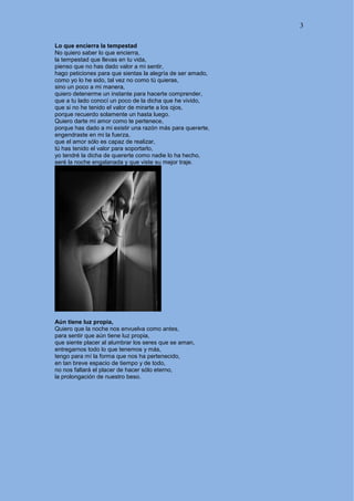 3
Lo que encierra la tempestad
No quiero saber lo que encierra,
la tempestad que llevas en tu vida,
pienso que no has dado valor a mi sentir,
hago peticiones para que sientas la alegría de ser amado,
como yo lo he sido, tal vez no como tú quieras,
sino un poco a mi manera,
quiero detenerme un instante para hacerte comprender,
que a tu lado conocí un poco de la dicha que he vivido,
que si no he tenido el valor de mirarte a los ojos,
porque recuerdo solamente un hasta luego.
Quiero darte mi amor como te pertenece,
porque has dado a mi existir una razón más para quererte,
engendraste en mi la fuerza,
que el amor sólo es capaz de realizar,
tú has tenido el valor para soportarlo,
yo tendré la dicha de quererte como nadie lo ha hecho,
seré la noche engalanada y que viste su mejor traje.
Aún tiene luz propia,
Quiero que la noche nos envuelva como antes,
para sentir que aún tiene luz propia,
que siente placer al alumbrar los seres que se aman,
entregarnos todo lo que tenemos y más,
tengo para mí la forma que nos ha pertenecido,
en tan breve espacio de tiempo y de todo,
no nos faltará el placer de hacer sólo eterno,
la prolongación de nuestro beso.
 