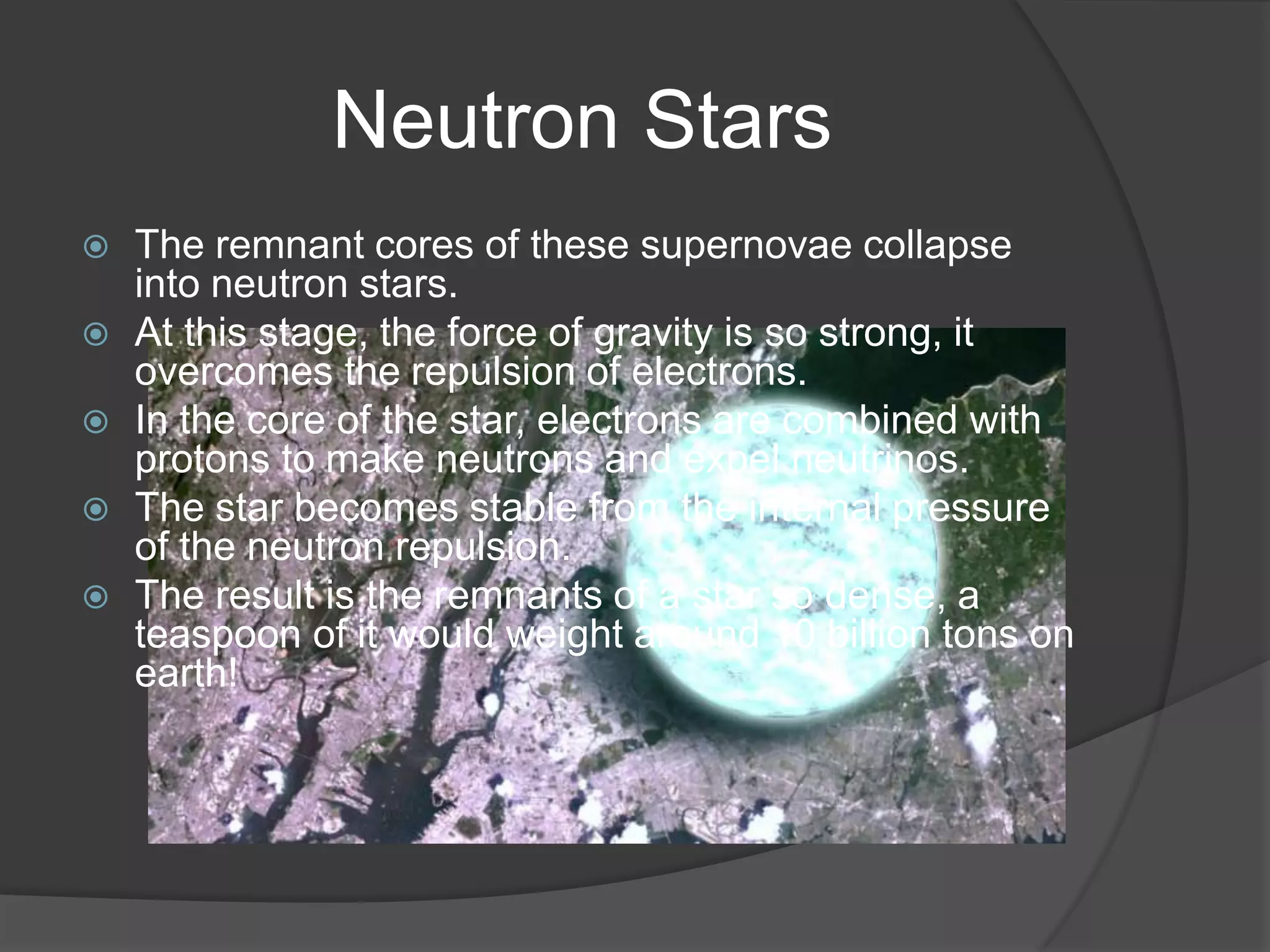 Neutron Stars
   The remnant cores of these supernovae collapse
    into neutron stars.
   At this stage, the force of gravity is so strong, it
    overcomes the repulsion of electrons.
   In the core of the star, electrons are combined with
    protons to make neutrons and expel neutrinos.
   The star becomes stable from the internal pressure
    of the neutron repulsion.
   The result is the remnants of a star so dense, a
    teaspoon of it would weight around 10 billion tons on
    earth!
 