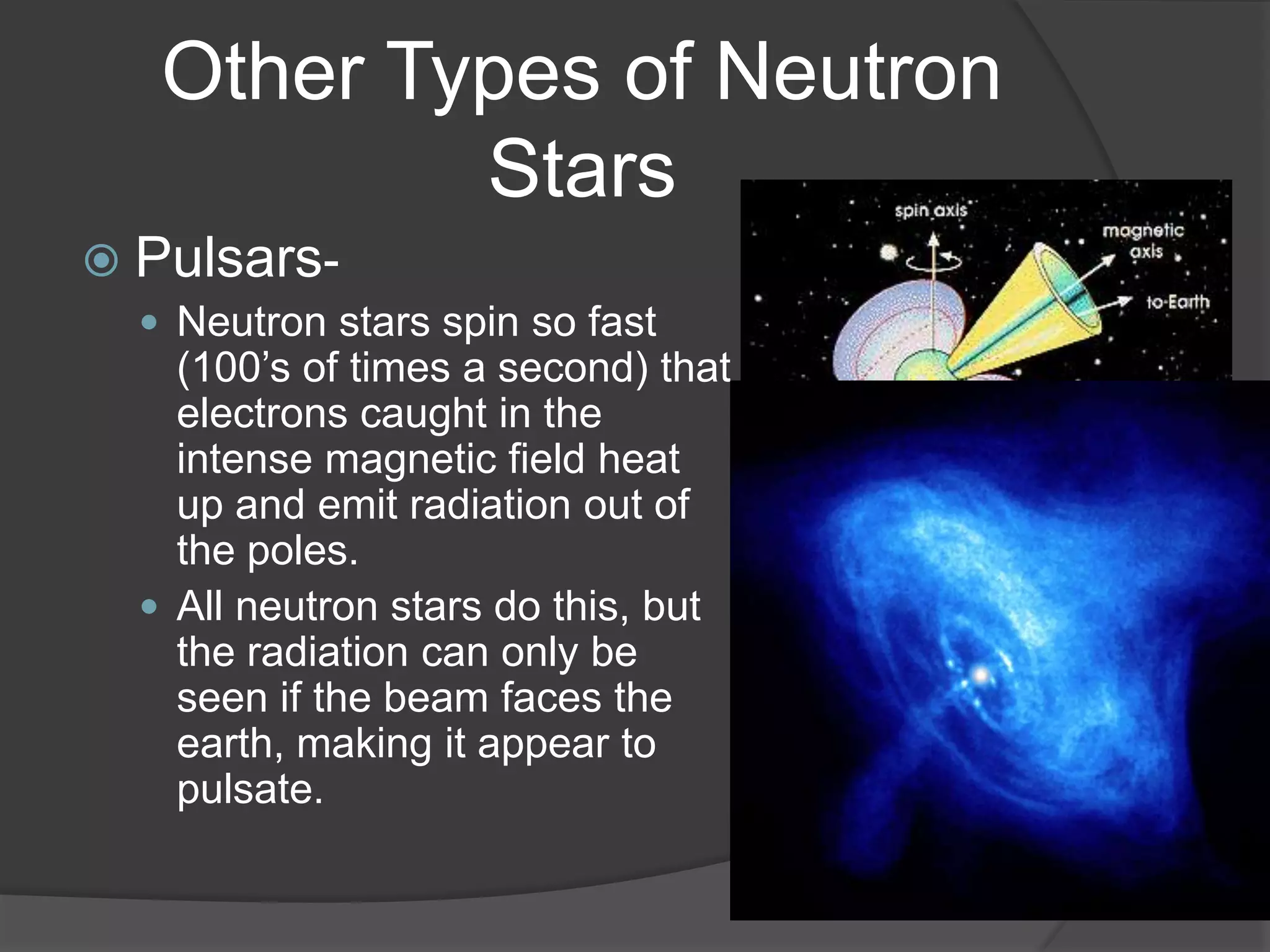 Other Types of Neutron
           Stars
 Pulsars-
   Neutron stars spin so fast
    (100’s of times a second) that
    electrons caught in the
    intense magnetic field heat
    up and emit radiation out of
    the poles.
   All neutron stars do this, but
    the radiation can only be
    seen if the beam faces the
    earth, making it appear to
    pulsate.
 