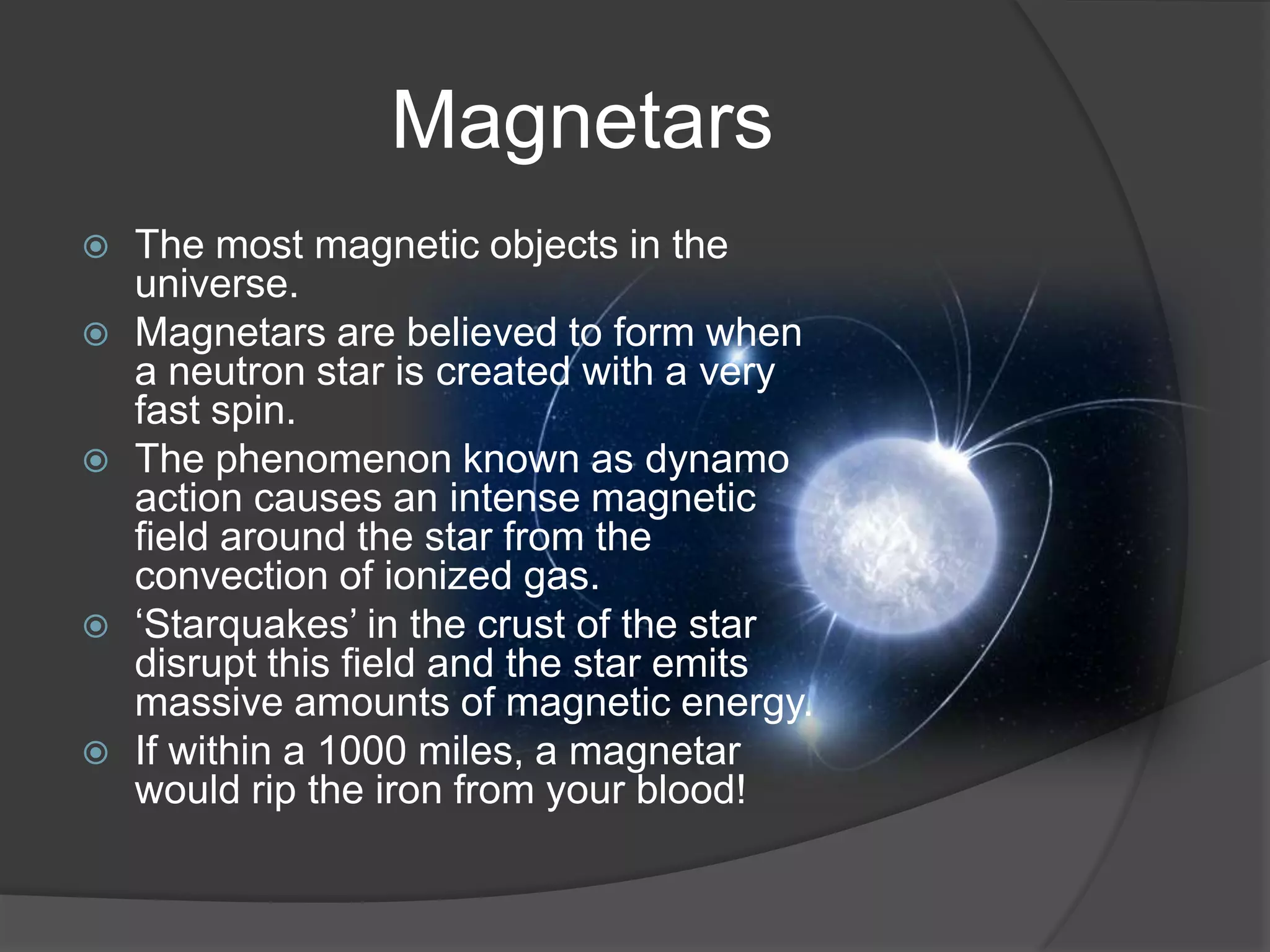 Magnetars
   The most magnetic objects in the
    universe.
   Magnetars are believed to form when
    a neutron star is created with a very
    fast spin.
   The phenomenon known as dynamo
    action causes an intense magnetic
    field around the star from the
    convection of ionized gas.
   ‘Starquakes’ in the crust of the star
    disrupt this field and the star emits
    massive amounts of magnetic energy.
   If within a 1000 miles, a magnetar
    would rip the iron from your blood!
 