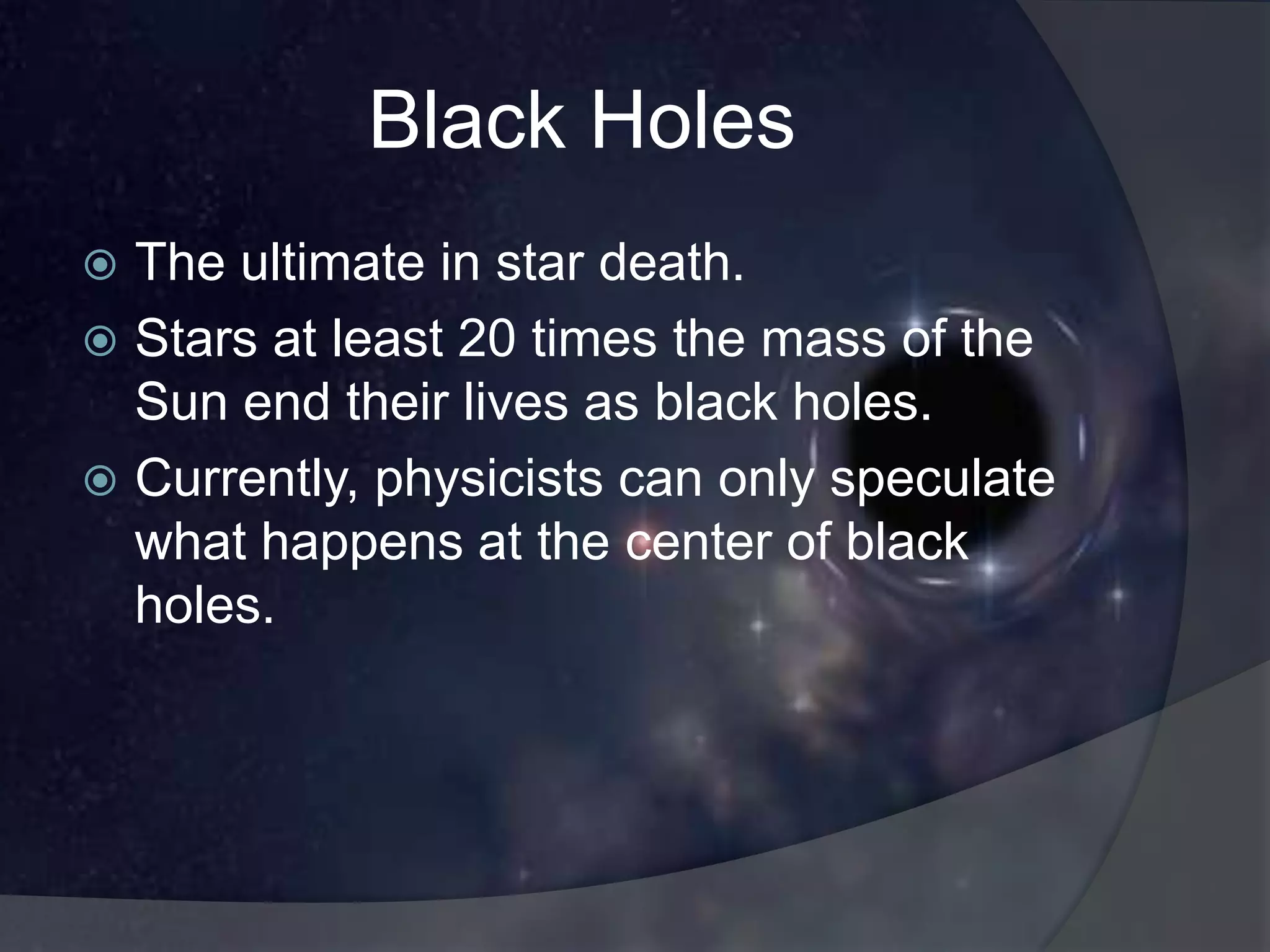 Black Holes
 The ultimate in star death.
 Stars at least 20 times the mass of the
  Sun end their lives as black holes.
 Currently, physicists can only speculate
  what happens at the center of black
  holes.
 