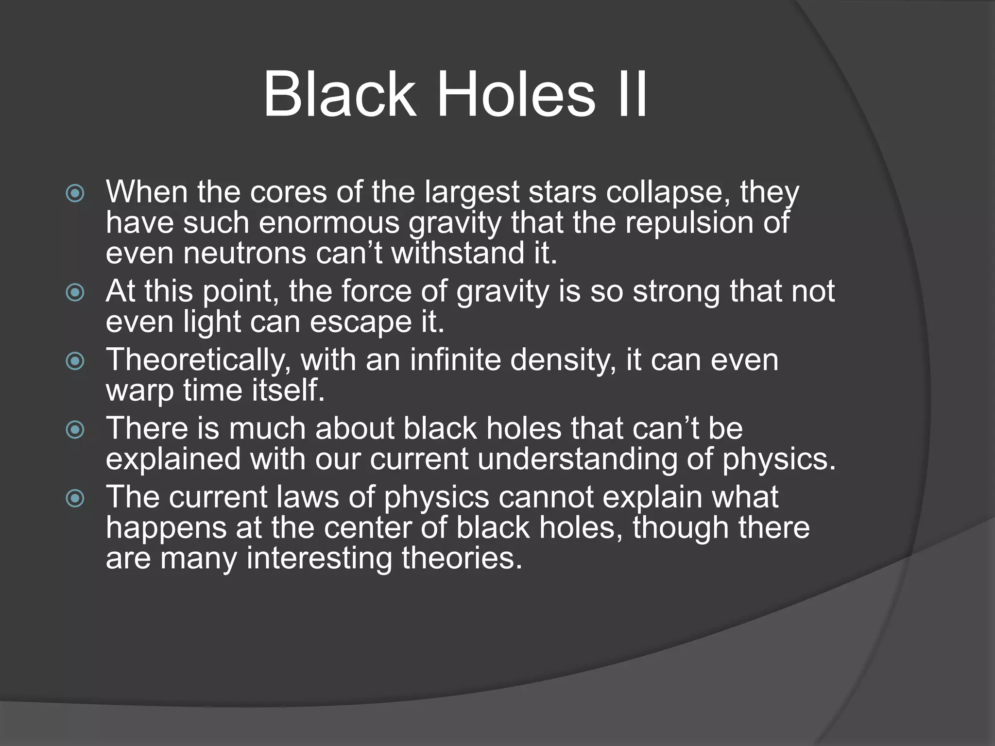 Black Holes II
   When the cores of the largest stars collapse, they
    have such enormous gravity that the repulsion of
    even neutrons can’t withstand it.
   At this point, the force of gravity is so strong that not
    even light can escape it.
   Theoretically, with an infinite density, it can even
    warp time itself.
   There is much about black holes that can’t be
    explained with our current understanding of physics.
   The current laws of physics cannot explain what
    happens at the center of black holes, though there
    are many interesting theories.
 