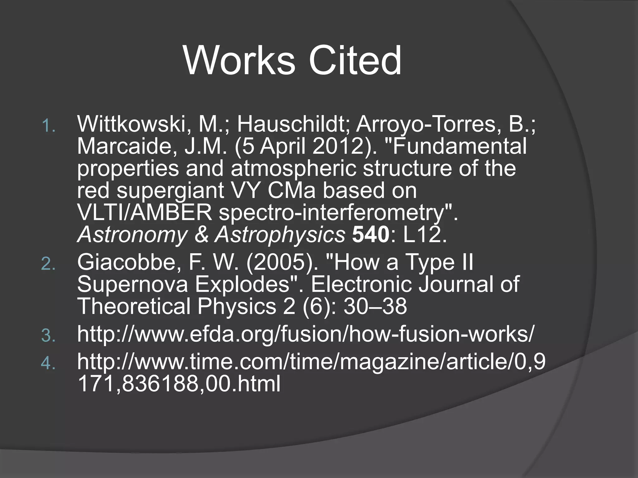 Works Cited
1.   Wittkowski, M.; Hauschildt; Arroyo-Torres, B.;
     Marcaide, J.M. (5 April 2012). "Fundamental
     properties and atmospheric structure of the
     red supergiant VY CMa based on
     VLTI/AMBER spectro-interferometry".
     Astronomy & Astrophysics 540: L12.
2.   Giacobbe, F. W. (2005). "How a Type II
     Supernova Explodes". Electronic Journal of
     Theoretical Physics 2 (6): 30–38
3.   http://www.efda.org/fusion/how-fusion-works/
4.   http://www.time.com/time/magazine/article/0,9
     171,836188,00.html
 