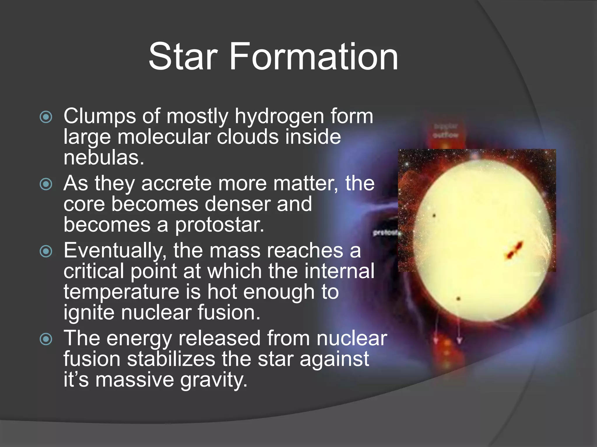 Star Formation
   Clumps of mostly hydrogen form
    large molecular clouds inside
    nebulas.
   As they accrete more matter, the
    core becomes denser and
    becomes a protostar.
   Eventually, the mass reaches a
    critical point at which the internal
    temperature is hot enough to
    ignite nuclear fusion.
   The energy released from nuclear
    fusion stabilizes the star against
    it’s massive gravity.
 