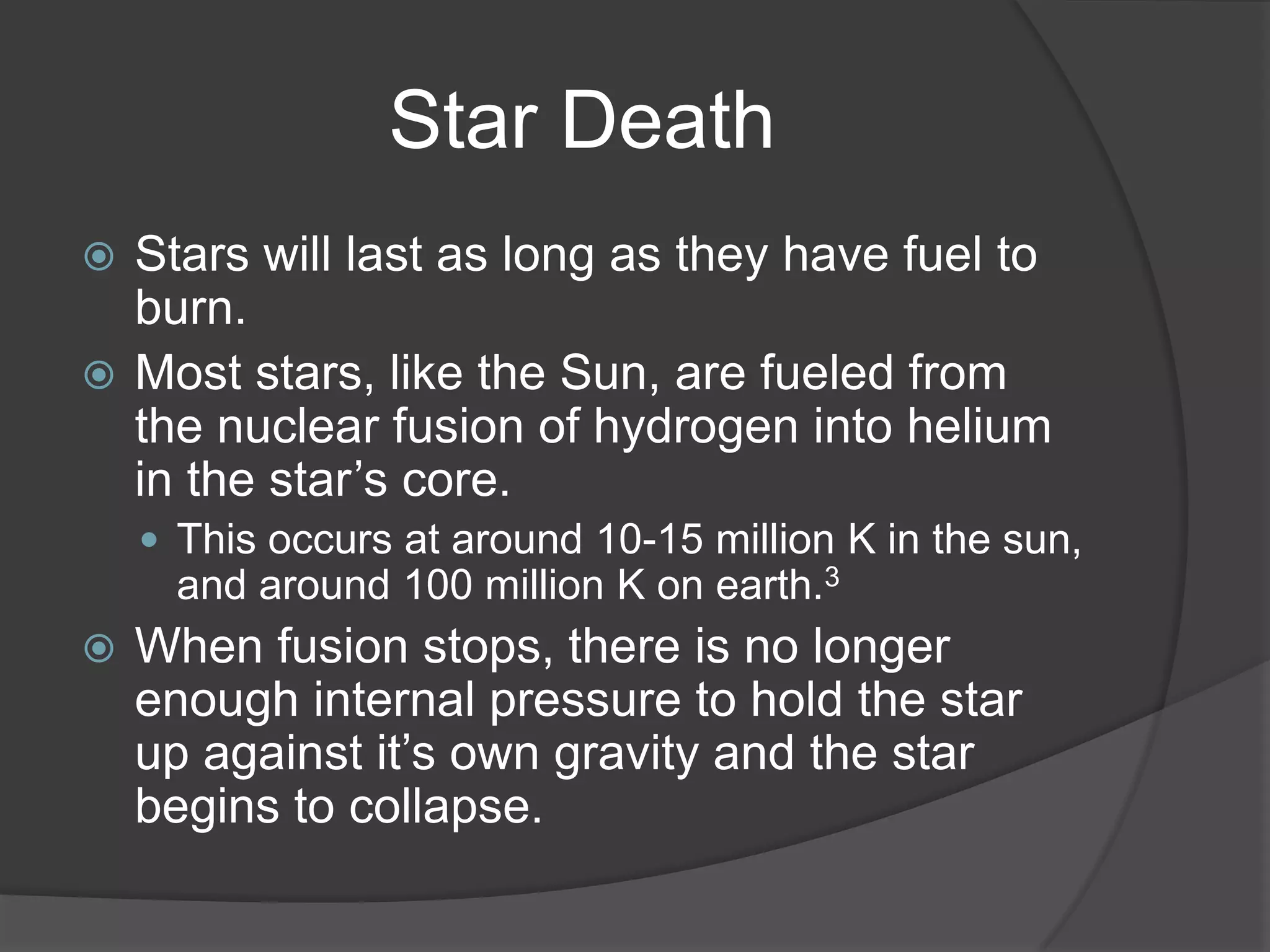 Star Death
 Stars will last as long as they have fuel to
  burn.
 Most stars, like the Sun, are fueled from
  the nuclear fusion of hydrogen into helium
  in the star’s core.
     This occurs at around 10-15 million K in the sun,
      and around 100 million K on earth.3
   When fusion stops, there is no longer
    enough internal pressure to hold the star
    up against it’s own gravity and the star
    begins to collapse.
 