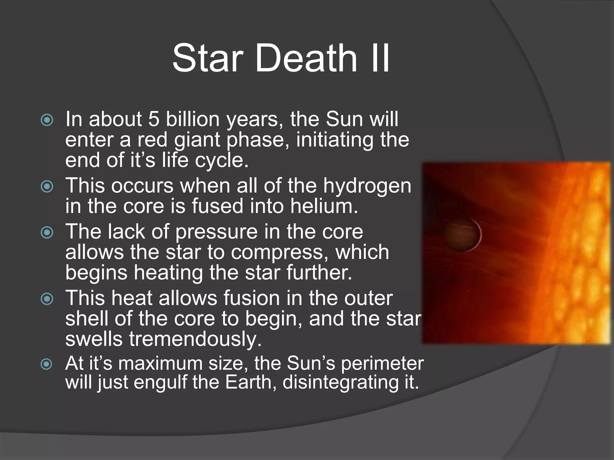 Star Death II
 In about 5 billion years, the Sun will
  enter a red giant phase, initiating the
  end of it’s life cycle.
 This occurs when all of the hydrogen
  in the core is fused into helium.
 The lack of pressure in the core
  allows the star to compress, which
  begins heating the star further.
 This heat allows fusion in the outer
  shell of the core to begin, and the star
  swells tremendously.
   At it’s maximum size, the Sun’s perimeter
    will just engulf the Earth, disintegrating it.
 