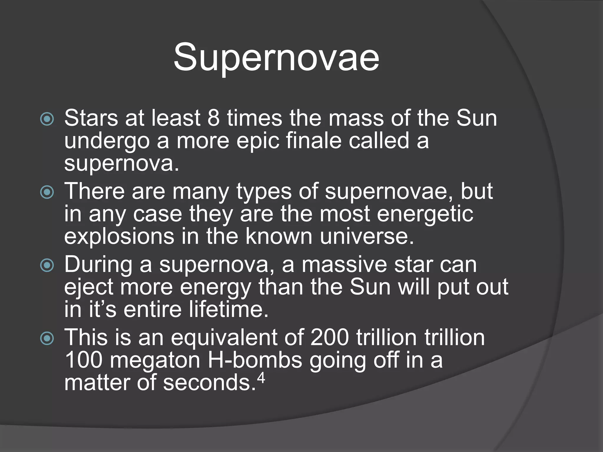 Supernovae
 Stars at least 8 times the mass of the Sun
  undergo a more epic finale called a
  supernova.
 There are many types of supernovae, but
  in any case they are the most energetic
  explosions in the known universe.
 During a supernova, a massive star can
  eject more energy than the Sun will put out
  in it’s entire lifetime.
 This is an equivalent of 200 trillion trillion
  100 megaton H-bombs going off in a
  matter of seconds.4
 