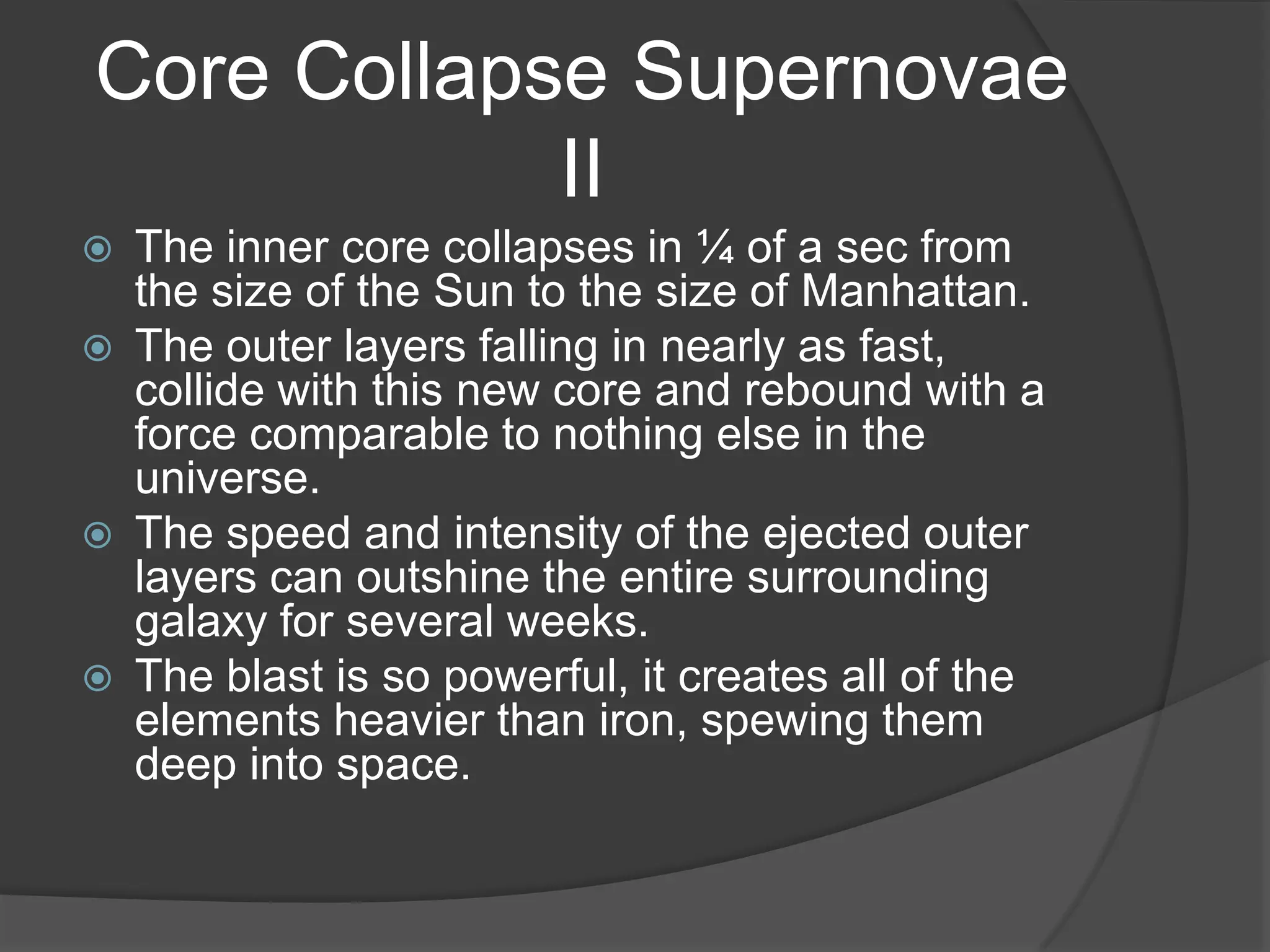 Core Collapse Supernovae
            II
   The inner core collapses in ¼ of a sec from
    the size of the Sun to the size of Manhattan.
   The outer layers falling in nearly as fast,
    collide with this new core and rebound with a
    force comparable to nothing else in the
    universe.
   The speed and intensity of the ejected outer
    layers can outshine the entire surrounding
    galaxy for several weeks.
   The blast is so powerful, it creates all of the
    elements heavier than iron, spewing them
    deep into space.
 