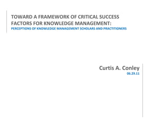 TOWARD A FRAMEWORK OF CRITICAL SUCCESS FACTORS FOR KNOWLEDGE MANAGEMENT: PERCEPTIONS OF KNOWLEDGE MANAGEMENT SCHOLARS AND PRACTITIONERS Curtis A. Conley 06.29.11 