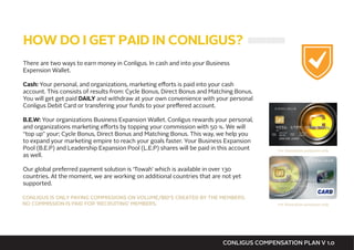 There are two ways to earn money in Conligus. In cash and into your Business
Expension Wallet.
Cash: Your personal, and organizations, marketing efforts is paid into your cash
account. This consists of results from: Cycle Bonus, Direct Bonus and Matching Bonus.
You will get get paid DAILY and withdraw at your own convenience with your personal
Conligus Debit Card or transfering your funds to your preffered account.
B.E.W: Your organizations Business Expansion Wallet. Conligus rewards your personal,
and organizations marketing efforts by topping your commission with 50 %. We will
“top up” your; Cycle Bonus, Direct Bonus and Matching Bonus. This way, we help you
to expand your marketing empire to reach your goals faster. Your Business Expansion
Pool (B.E.P) and Leadership Expansion Pool (L.E.P) shares will be paid in this account
as well.
Our global preferred payment solution is ‘Towah’ which is available in over 130
countries. At the moment, we are working on additional countries that are not yet
supported.
HOW DO I GET PAID IN CONLIGUS?
CONLIGUS COMPENSATION PLAN V 1.0
CONLIGUS IS ONLY PAYING COMMISSIONS ON VOLUME/BID’S CREATED BY THE MEMBERS.
NO COMMISSION IS PAID FOR ‘RECRUITING’ MEMBERS. For illustration purposes only
For illustration purposes only
 