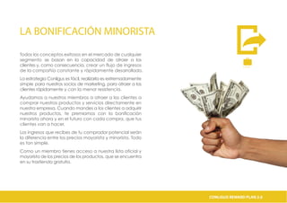 LA BONIFICACIÓN MINORISTA
Todos los conceptos exitosos en el mercado de cualquier
segmento se basan en la capacidad de atraer a los
clientes y, como consecuencia, crear un flujo de ingresos
de la compañía constante y rápidamente desarrollado.
La estrategia Conligus es fácil, realizarla es extremadamente
simple para nuestros socios de marketing, para atraer a los
clientes rápidamente y con la menor resistencia.
Ayudamos a nuestros miembros a atraer a los clientes a
comprar nuestros productos y servicios directamente en
nuestra empresa. Cuando mandes a los clientes a adquirir
nuestros productos, te premiamos con la bonificación
minorista ahora y en el futuro con cada compra, que tus
clientes van a hacer.
Los ingresos que recibes de tu comprador potencial serán
la diferencia entre los precios mayorista y minorista. Todo
es tan simple.
Como un miembro tienes acceso a nuestra lista oficial y
mayorista de los precios de los productos, que se encuentra
en su trastienda gratuita.
C A S H
€
CONLIGUS COMPENSATION PLAN 2.0CONLIGUS REWARD PLAN 2.0
 