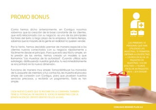 PROMO BONUS
CADA NUEVO CLIENTE QUE SE INSCRIBE EN LA COMPANÍA, TAMBIÉN
TIENE EL POTENCIAL DE HACERSE EL SOCIO DE MARKETING CON LA
BONIFICACIÓN DE CRÉDITO DENTRO DE LOS 30 DÍAS.
B . E . W C A S H
€
LAS PRIMERAS 10
PERSONAS QUE HAN
UTILIZADO LAS
MUESTRAS, TE PERMITEN
OBTENER: 6 € EN EFECTIVO
+ 3 EUROS EN B.E.W. 20
PAQUETES DE
MUESTRAS: 14 € EN
EFECTIVO + 7 EUROS
EN B.E.W. 60 PAQUETES
(40 € + 20 € EN B.W)
Como hemos dicho anteriormente, en Conligus nosotros
sabemos que la creación de la base constante de los clientes,
que está relacionada con su negocio, es uno de los principales
factores del éxito a largo plazo de la empresa. Al mismo tiempo,
sabemos que la mayoría de la gente en realidad no quieren vender.
Por lo tanto, hemos decidido premiar de manera especial a los
clientes nuevos conectados con su negocio rápidamente y
fácilmente desde el principio. Para que esto sea fácil y simple, sin
la presión de las ventas, hemos creado un modelo a que
llamamos "Las muestras de la autoridad". Cuando utilizas esta
estrategia, distribuyendo nuestras gratuitas, tu red inmediatamente
se encontrará en la nueva dimensión.
Funciona de manera muy simple; toma/distribuye tus monedas
de tu paquete de miembro a tus contactos, les muestra el proceso
simple de conexión con Conligus, para que prueben nuestros
servicios preciosos, y recibirás un pagamiento. Todo es tan
simple.
CONLIGUS COMPENSATION PLAN 2.0CONLIGUS REWARD PLAN 2.0
 