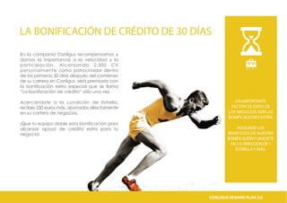 LA BONIFICACIÓN DE CRÉDITO DE 30 DÍAS
En la companía Conligus recompensamos y
damos la importancia a la velocidad y la
participación. Alcanzando 2.300 CV
personalmente como patrocinador dentro
de los primeros 30 días después del comienzo
de su carrera en Conligus, será premiado con
la bonificación extra especial que se llama
“La bonificación de crédito” sólo una vez.
Acercándote a la condición de Estrella,
recibes 250 euros más, abonados directamente
en su cartera de negocios.
¡Que tu equipo doble esta bonificación para
alcanzar apoyo de crédito extra para tu
negocio!
B . E . W
UN IMPORTANTE
FACTOR DE ÉXITO DE
LOS NEGOCIOS SON LAS
BONIFICACIONES EXTRA.
ADQUIERE LOS
BENEFICIOS DE NUESTRA
BONIFICACIÓNYMUEVETE
EN LA DIRECCIÓN DE 1
ESTRELLAY MÁS.
CONLIGUS COMPENSATION PLAN 2.0CONLIGUS REWARD PLAN 2.0
 
