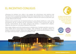 EL INCENTIVO CONLIGUS
¿Siempre ha soñado con visitar a los lugares de vacaciones más exóticos del
mundo? Con la companía Conligus tienes esta oportunidad. Por tu trabajo duro te
ofrecemos la posibilidad de distraerte, relajarte y disfrutar de todos los placeres que
puede ofrecer este mundo.
Disfruta de la puesta de sol impresionante en unas playas exóticas o unas vistas
pintorescas de las cumbres de las montañas. Conoce a las cocinas de todo el
mundo, monumentos de los siglos antiguos de historia, o simplemente relájate,
después de pasar en una playa soleada todo el día.
Estos viajes mágicos es la recompensa por tu trabajo duro. También permite conocer a
otros Líderes de la Comunidad de Conligus. Este ambiente te ayudará a llevar al
equipo a nuevas cumbres. Disfruta de viajes regionales, a partir de Dos Estrellas y más y
los viajes internacionales, a partir de 3 estrellas y más.
RECIBIRÁS UNA INVITACIÓN
PERSONAL 60 DÍAS ANTES
DE LA SALIDA,PARA QUE
TENGAS UN TIEMPO
SUFICIENTE PARA
PREPARARTE
REGIONALES DE TODO
EL MUNDO
CONLIGUS COMPENSATION PLAN 2.0CONLIGUS REWARD PLAN 2.0
 