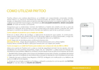 COMO UTILIZAR PAYTOO
PayToo ofrece una cartera electrónica, un e-Wallet con capacidades universales móviles.
Ahora tiene a su alcance transferencias internacionales de dinero desde un aparato muy
simple, un dispositivo móvil, para un servicio de telecomunicación a un precio mínimo y de alta
calidad que permite hacer pagos y transferencias EN CUALQUIER MOMENTO, DESDE CUALQUIER
LUGAR, en todo el mundo y al instante.
Asegúrese que su ordenador, número de teléfono y tarjeta de crédito son de su país de
residencia. Después de la primera compra, podrá efectuar pagos desde cualquier sitio, pero
siempre y cuando si es desde el mismo número de teléfono que el de su primera compra.
Como adquirir un producto con su tarjeta de crédito:
Entre en su Back office de Conligus, y seleccione el producto que quiere. A continuación,
seleccione la tarjeta de crédito en la opción de pago, rellene sus datos personales, y haga clic
en “pagar ahora”. Recibirá un email y un mensaje de texto en su teléfono:
Email: Haga clic en el enlace para confirmar la transacción.
Mensaje de texto: Haga clic en el enlace y firme la transacción con su firma digital.
Paytoo tiene un límite de 400 € o 500 $ por transacción con tarjeta de crédito.
Como recargar su e-wallet de Paytoo para realizar una compra de más de 400 € o 500 $:
Abra una cuenta en Paytoo.com y sube su nivel de seguridad al nivel 2 en los ajustes. Una vez
facilitados los documentos requeridos, haga clic en “depósito” y seleccione el método de
transferencia que prefiere. Rellene la cantidad y el país desde el que se efectúa el traspaso de fondos.
1- Recibirá instrucciones sobre cómo hacer una transferencia bancaria a Paytoo, acuérdese de incluir el
código que se le ha facilitado en el email de instruccionesen la descripción de la transferencia bancaria.
2- Después de que su dinero haya llegado a PAYTOO, le llegará una notificación a su teléfono de
que su e-wallet se ha recargado.
3- Ahora es muy simple, puede ir a Conligus y adquirir su producto con la opción del PAYTOO
WALLET en vez de utilizar su TARJETA DE CRÉDITO.
CONLIGUS COMPENSATION PLAN 2.0CONLIGUS REWARD PLAN 2.0
 