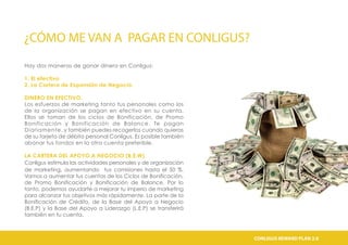 ¿CÓMO ME VAN A PAGAR EN CONLIGUS?
Hay dos maneras de ganar dinero en Conligus:
1. El efectivo
2. La Cartera de Expansión de Negocio.
DINERO EN EFECTIVO.
Los esfuerzos de marketing tanto tus personales como los
de la organización se pagan en efectivo en su cuenta.
Ellos se toman de los ciclos de Bonificación, de Promo
Bonificación y Bonificación de Balance. Te pagan
Diariamente, y también puedes recogerlos cuando quieras
de su tarjeta de débito personal Conligus. Es posible también
abonar tus fondos en la otra cuenta preferible.
LA CARTERA DEL APOYO A NEGOCIO (B.E.W)
Conligus estimula las actividades personales y de organización
de marketing, aumentando tus comisiones hasta el 50 %.
Vamos a aumentar tus cuentas de los Ciclos de Bonificación,
de Promo Bonificación y Bonificación de Balance. Por lo
tanto, podemos ayudarte a mejorar tu imperio de marketing
para alcanzar tus objetivos más rápidamente. La parte de la
Bonificación de Crédito, de la Base del Apoyo a Negocio
(B.E.P) y la Base del Apoyo a Liderazgo (L.E.P) se transferirá
también en tu cuenta.
CONLIGUS COMPENSATION PLAN 2.0CONLIGUS REWARD PLAN 2.0CONLIGUS COMPENSATION PLAN 2.0CONLIGUS REWARD PLAN 2.0CONLIGUS COMPENSATION PLAN 2.0CONLIGUS REWARD PLAN 2.0
 
