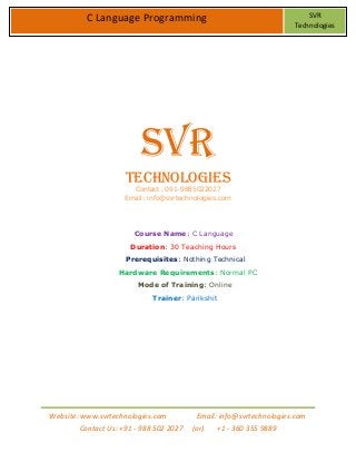 Website: www.svrtechnologies.com Email: info@svrtechnologies.com
Contact Us: +91 - 988 502 2027 (or) +1 - 360 355 9889
C Language Programming SVR
Technologies
SVR
Technologies
Contact: 091-9885022027
Email: info@svrtechnologies.com
Course Name: C Language
Duration: 30 Teaching Hours
Prerequisites: Nothing Technical
Hardware Requirements: Normal PC
Mode of Training: Online
Trainer: Parikshit
 