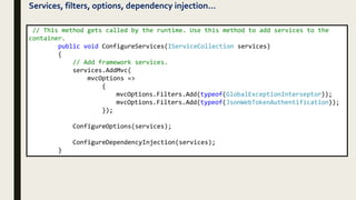 Services, filters, options, dependency injection…
// This method gets called by the runtime. Use this method to add services to the
container.
public void ConfigureServices(IServiceCollection services)
{
// Add framework services.
services.AddMvc(
mvcOptions =>
{
mvcOptions.Filters.Add(typeof(GlobalExceptionInterseptor));
mvcOptions.Filters.Add(typeof(JsonWebTokenAuthentification));
});
ConfigureOptions(services);
ConfigureDependencyInjection(services);
}
 