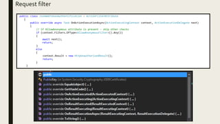 Request filter
public class JsonWebTokenAuthentification : ActionFilterAttribute
{
public override async Task OnActionExecutionAsync(ActionExecutingContext context, ActionExecutionDelegate next)
{
// if AllowAnonymous attribute is present - skip other checks
if (context.Filters.OfType<AllowAnonymousFilter>().Any())
{
await next();
return;
}
else
{
context.Result = new HttpUnauthorizedResult();
return;
}
}
 
