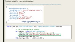 Options model – load configuration
https://docs.asp.net/en/latest/fundamentals/configuration.html#using-options-and-configuration-objects
{
"AmqpLoggerConfiguration": {
"ServerAddress": "http://localhost:15672",
"UserName": "guest",
"Password": "guest",
"VirtualHost": "%2f",
"ExchangeName": "gelf.fanout",
"Facility": “MyApplication"
}
} AmqpLoggingSettings.json
public Startup(IHostingEnvironment env, IApplicationEnvironment appEnv)
{
// Set up configuration sources.
var builder = new ConfigurationBuilder()
.AddJsonFile("Configuration/AppSettings.json")
.AddJsonFile("Configuration/AmqpLoggingSettings.json")
.AddEnvironmentVariables();
this.Configuration = builder.Build();
 