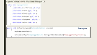 Options model – bind to classes throught DI
public class AmqpLoggerOptions
{
public string ServerAddress { get; set; }
public string UserName { get; set; }
public string Password { get; set; }
public string VirtualHost { get; set; }
public string ExchangeName { get; set; }
public string Facility { get; set; }
}
public void ConfigureServices(IServiceCollection services)
{
services.AddOptions();
services.Configure<AmqpLoggerOptions>(Configuration.GetSection("AmqpLoggerConfiguration"));
}
Startup.cs
 