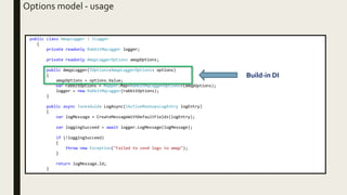 public class AmqpLogger : ILogger
{
private readonly RabbitMqLogger logger;
private readonly AmqpLoggerOptions amqpOptions;
public AmqpLogger(IOptions<AmqpLoggerOptions> options)
{
amqpOptions = options.Value;
var rabbitOptions = Mapper.Map<RabbitMqLoggerOptions>(amqpOptions);
logger = new RabbitMqLogger(rabbitOptions);
}
public async Task<Guid> LogAsync(IActiveMashupsLogEntry logEntry)
{
var logMessage = CreateMessageWithDefaultFields(logEntry);
var loggingSucceed = await logger.LogMessage(logMessage);
if (!loggingSucceed)
{
throw new Exception("Failed to send logs to amqp");
}
return logMessage.Id;
}
Options model - usage
Build-in DI
 