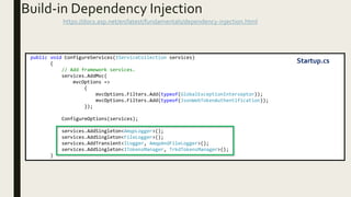 Build-in Dependency Injection
https://docs.asp.net/en/latest/fundamentals/dependency-injection.html
public void ConfigureServices(IServiceCollection services)
{
// Add framework services.
services.AddMvc(
mvcOptions =>
{
mvcOptions.Filters.Add(typeof(GlobalExceptionInterseptor));
mvcOptions.Filters.Add(typeof(JsonWebTokenAuthentification));
});
ConfigureOptions(services);
services.AddSingleton<AmqpLogger>();
services.AddSingleton<FileLogger>();
services.AddTransient<ILogger, AmqpAndFileLogger>();
services.AddSingleton<ITokensManager, TrkdTokensManager>();
}
Startup.cs
 