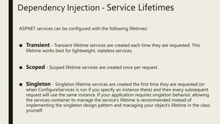 Dependency Injection - Service Lifetimes
ASP.NET services can be configured with the following lifetimes:
■ Transient - Transient lifetime services are created each time they are requested. This
lifetime works best for lightweight, stateless services.
■ Scoped - Scoped lifetime services are created once per request.
■ Singleton - Singleton lifetime services are created the first time they are requested (or
when ConfigureServices is run if you specify an instance there) and then every subsequent
request will use the same instance. If your application requires singleton behavior, allowing
the services container to manage the service’s lifetime is recommended instead of
implementing the singleton design pattern and managing your object’s lifetime in the class
yourself.
 