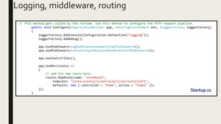 Logging, middleware, routing
// This method gets called by the runtime. Use this method to configure the HTTP request pipeline.
public void Configure(IApplicationBuilder app, IHostingEnvironment env, ILoggerFactory loggerFactory)
{
loggerFactory.AddConsole(Configuration.GetSection("Logging"));
loggerFactory.AddDebug();
app.UseMiddleware<LogBadResponsesAsWarningsMiddleware>();
app.UseMiddleware<ContentLengthResponseHeaderWriterMiddleware>();
app.UseStaticFiles();
app.UseMvc(routes =>
{
// add the new route here.
routes.MapRoute(name: "areaRoute",
template: "{area:exists}/{controller}/{action}/{id?}",
defaults: new { controller = "Home", action = "Index" });
});
}
Startup.cs
 
