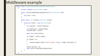 Middleware example
public class ContentLengthResponseHeaderWriterMiddleware
{
private readonly RequestDelegate next;
public ContentLengthResponseHeaderWriter(RequestDelegate next)
{
this.next = next;
}
public async Task Invoke(HttpContext context)
{
using (var buffer = new MemoryStream())
{
var response = context.Response;
var bodyStream = response.Body;
response.Body = buffer;
await this.next(context);
var lenght = buffer.Length;
if (lenght > 0)
{
response.Headers.Add("Content-Length", new[] { lenght.ToString() });
}
buffer.Position = 0;
await buffer.CopyToAsync(bodyStream);
}
}
}
 