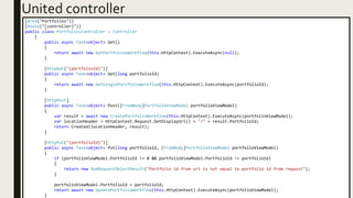 United controller
[Area("Portfolios")]
[Route("[controller]")]
public class PortfoliosController : Controller
{
public async Task<object> Get()
{
return await new GetPortfoliosWorkflow(this.HttpContext).ExecuteAsync(null);
}
[HttpGet("{portfolioId}")]
public async Task<object> Get(long portfolioId)
{
return await new GetSinglePortfolioWorkflow(this.HttpContext).ExecuteAsync(portfolioId);
}
[HttpPost]
public async Task<object> Post([FromBody]PortfolioViewModel portfolioViewModel)
{
var result = await new CreatePortfolioWorkflow(this.HttpContext).ExecuteAsync(portfolioViewModel);
var locationHeader = HttpContext.Request.GetDisplayUrl() + "/" + result.PortfolioId;
return Created(locationHeader, result);
}
[HttpPut("{portfolioId}")]
public async Task<object> Put(long portfolioId, [FromBody]PortfolioViewModel portfolioViewModel)
{
if (portfolioViewModel.PortfolioId != 0 && portfolioViewModel.PortfolioId != portfolioId)
{
return new BadRequestObjectResult("Portfolio id from url is not equal to portfolio id from request");
}
portfolioViewModel.PortfolioId = portfolioId;
return await new UpdatePortfolioWorkflow(this.HttpContext).ExecuteAsync(portfolioViewModel);
}
 