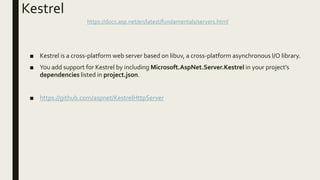 Kestrel
■ Kestrel is a cross-platform web server based on libuv, a cross-platform asynchronous I/O library.
■ You add support for Kestrel by including Microsoft.AspNet.Server.Kestrel in your project’s
dependencies listed in project.json.
■ https://github.com/aspnet/KestrelHttpServer
https://docs.asp.net/en/latest/fundamentals/servers.html
 